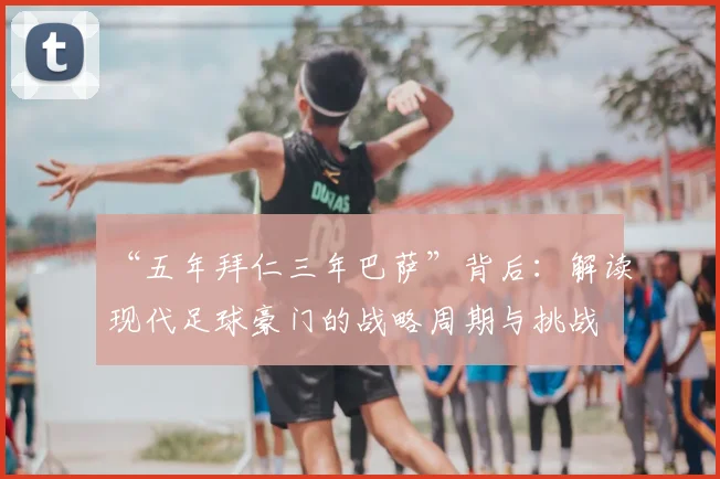“五年拜仁三年巴萨”背后：解读现代足球豪门的战略周期与挑战