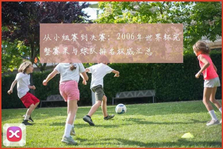 从小组赛到决赛：2006年世界杯完整赛果与球队排名权威汇总
