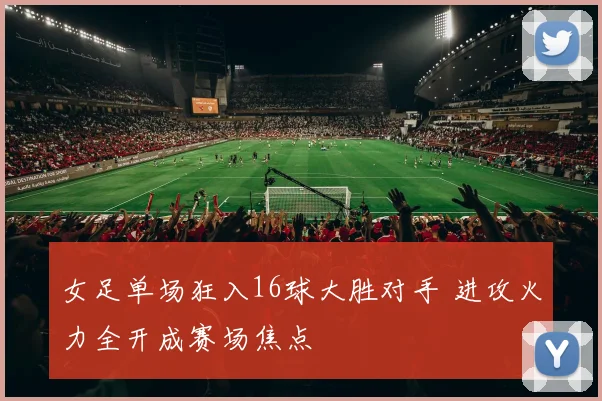 女足单场狂入16球大胜对手 进攻火力全开成赛场焦点