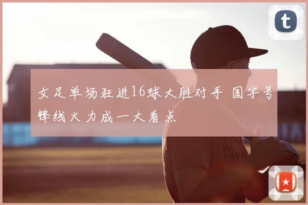 女足单场狂进16球大胜对手 国字号锋线火力成一大看点