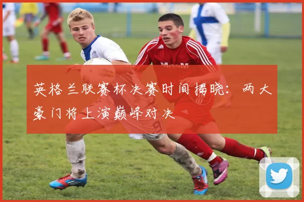英格兰联赛杯决赛时间揭晓:两大豪门将上演巅峰对决