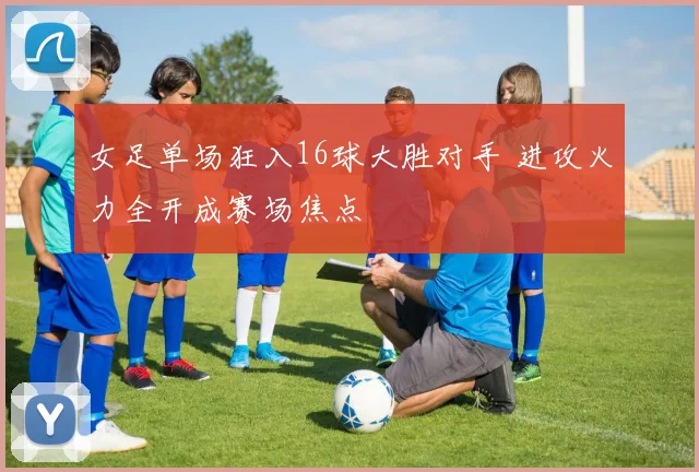 女足单场狂入16球大胜对手 进攻火力全开成赛场焦点