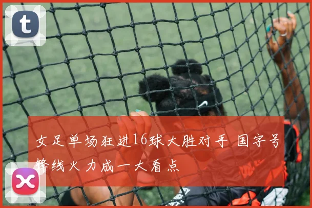女足单场狂进16球大胜对手 国字号锋线火力成一大看点