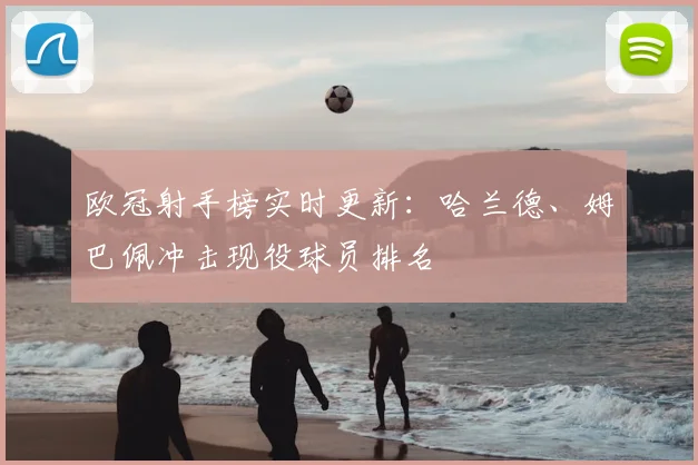 欧冠射手榜实时更新：哈兰德、姆巴佩冲击现役球员排名