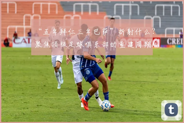 “五年拜仁三年巴萨”折射什么？聚焦顶级足球俱乐部的重建周期规律