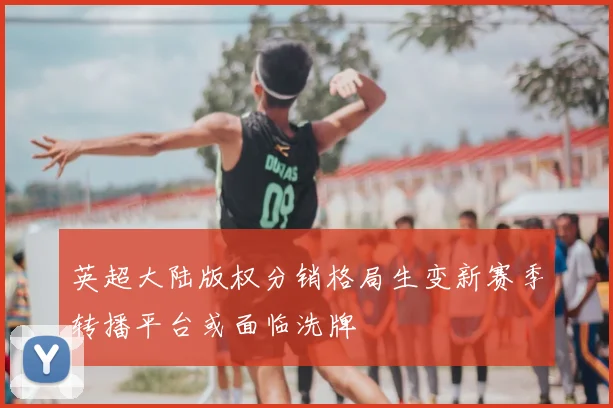 英超大陆版权分销格局生变新赛季转播平台或面临洗牌